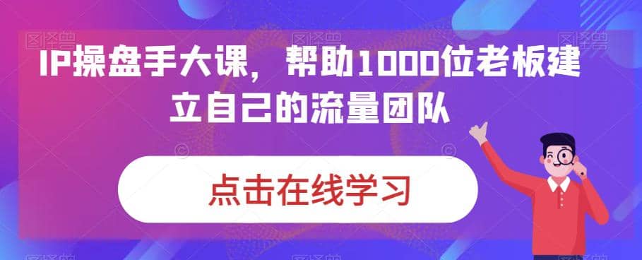 IP-操盘手大课，帮助1000位老板建立自己的流量团队（13节课）-飞鱼网创