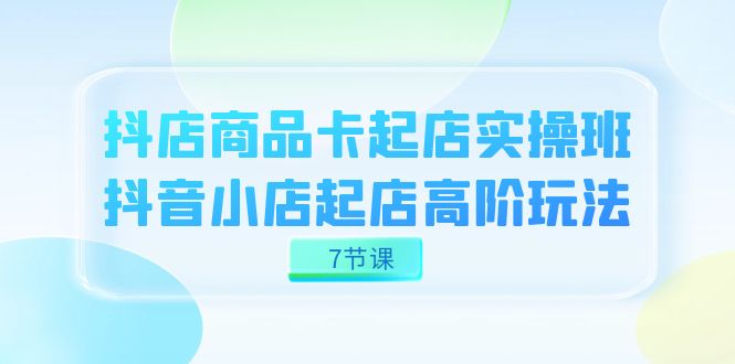 抖店-商品卡起店实战班，抖音小店起店高阶玩法（7节课）-飞鱼网创