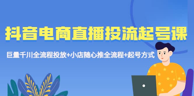 抖音电商直播投流起号课程 巨量千川全流程投放+小店随心推全流程+起号方式-飞鱼网创