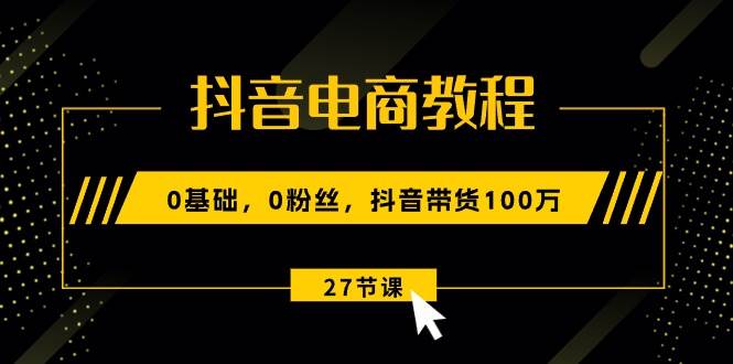 抖音电商教程：0基础，0粉丝，抖音带货100万（27节视频课）-飞鱼网创