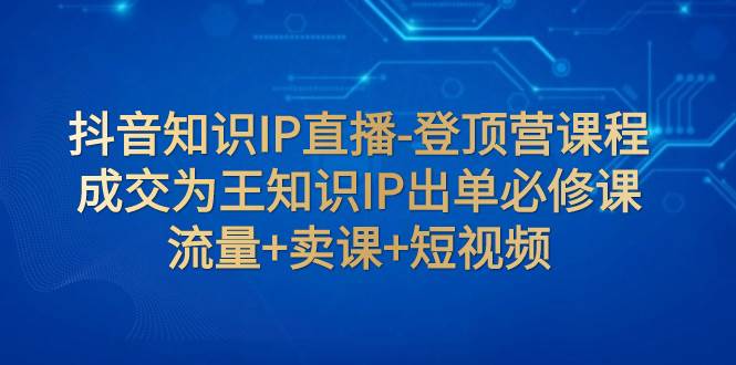 抖音知识IP直播-登顶营课程：成交为王知识IP出单必修课  流量+卖课+短视频-飞鱼网创