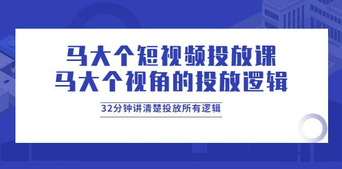 马大个短视频投放课，马大个视角的投放逻辑，32分钟讲清楚投放所有逻辑-飞鱼网创