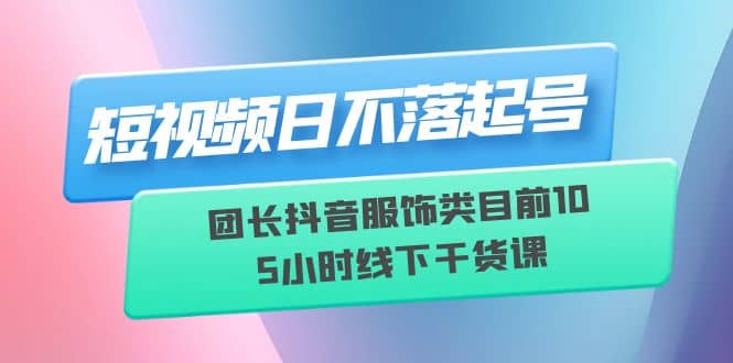 短视频日不落起号【6月11线下课】团长抖音服饰类目前10 5小时线下干货课-飞鱼网创