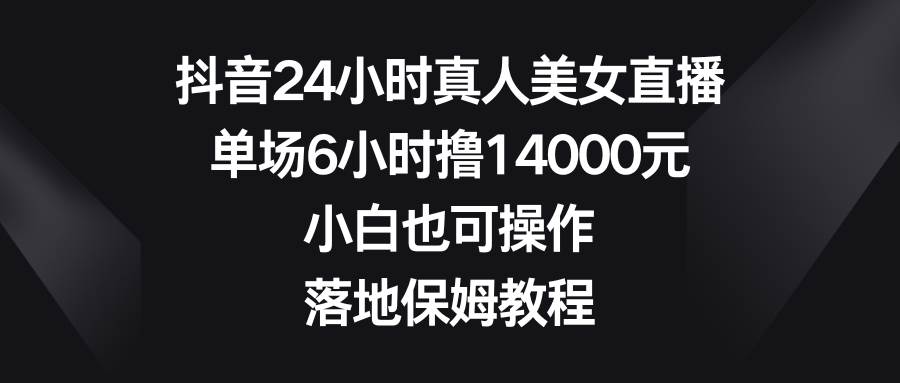 抖音24小时真人美女直播，单场6小时撸14000元，小白也可操作，落地保姆教程-飞鱼网创