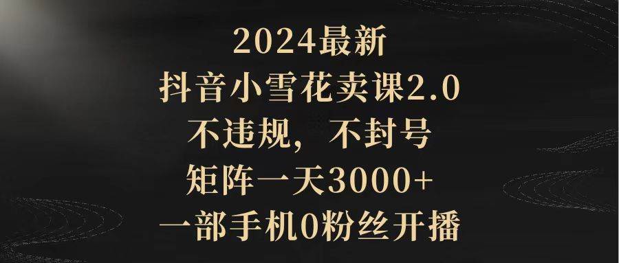 2024最新抖音小雪花卖课2.0 不违规 不封号 矩阵一天3000+一部手机0粉丝开播-飞鱼网创