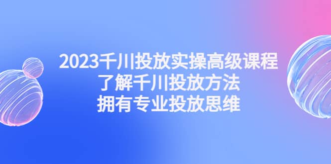 2023千川投放实操高级课程：了解千川投放方法，拥有专业投放思维-飞鱼网创