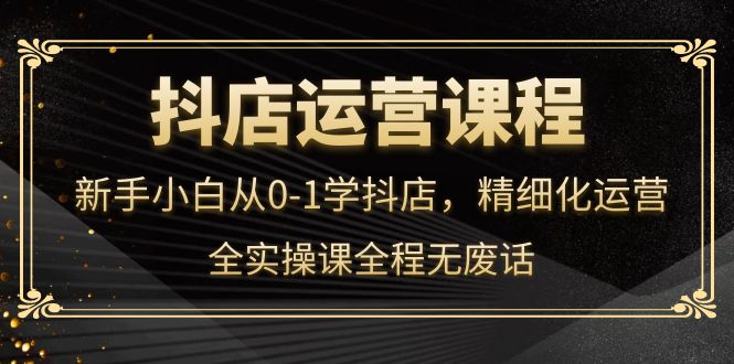 抖店运营，新手小白从0-1学抖店，精细化运营，全实操课全程无废话-飞鱼网创