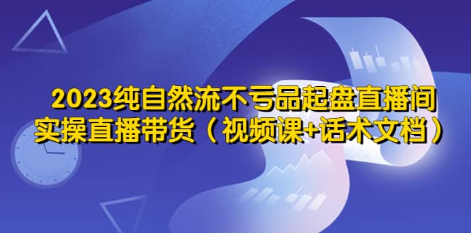 2023纯自然流不亏品起盘直播间，实操直播带货（视频课+话术文档）-飞鱼网创