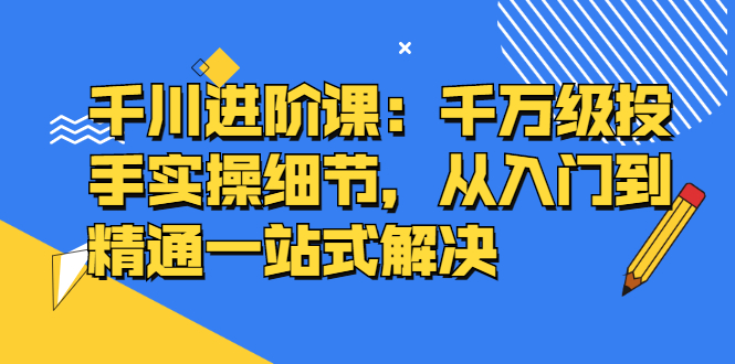 千川进阶课：千川投放细节实操，从入门到精通一站式解决-飞鱼网创