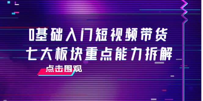 0基础入门短视频带货，七大板块重点能力拆解，7节精品课4小时干货-飞鱼网创