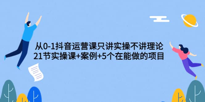 从0-1抖音运营课只讲实操不讲理论：21节实操课+案例+5个在能做的项目-飞鱼网创