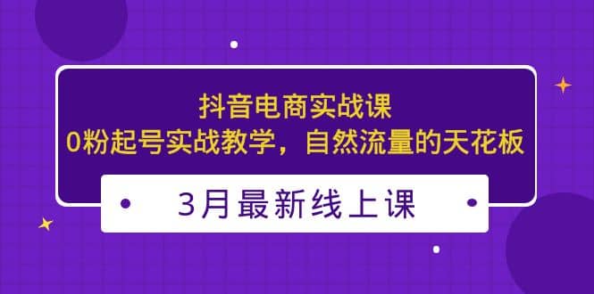 3月最新抖音电商实战课：0粉起号实战教学，自然流量的天花板-飞鱼网创