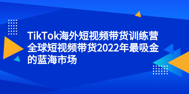 TikTok海外短视频带货训练营，全球短视频带货2022年最吸金的蓝海市场-飞鱼网创