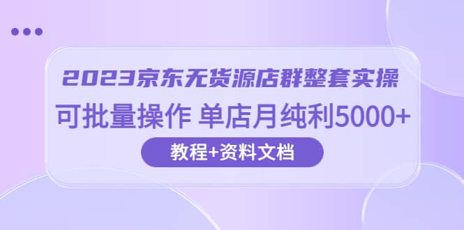 2023京东-无货源店群整套实操 可批量操作 单店月纯利5000+63节课+资料文档-飞鱼网创