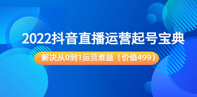 2022抖音直播运营起号宝典：解决从0到1运营难题（价值499）-飞鱼网创