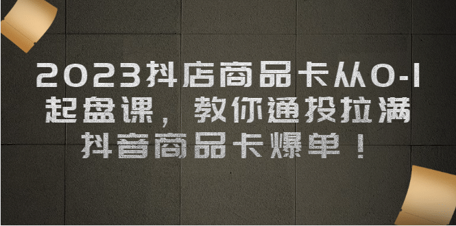 2023抖店商品卡从0-1 起盘课，教你通投拉满，抖音商品卡爆单-飞鱼网创