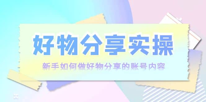 好物分享实操：新手如何做好物分享的账号内容，实操教学-飞鱼网创