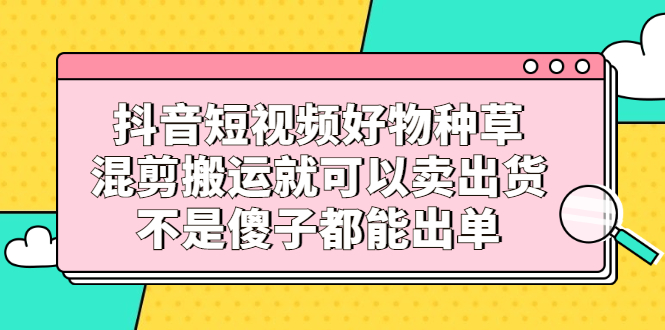 抖音短视频好物种草，混剪搬运就可以卖出货，不是傻子都能出单-飞鱼网创