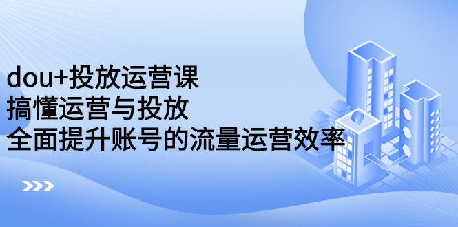 dou+投放运营课：搞懂运营与投放，全面提升账号的流量运营效率-飞鱼网创