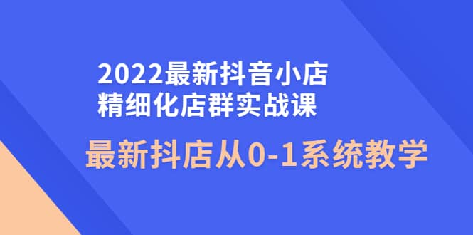 2022最新抖音小店精细化店群实战课，最新抖店从0-1系统教学-飞鱼网创