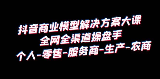 抖音商业 模型解决方案大课 全网全渠道操盘手 个人-零售-服务商-生产-农商-飞鱼网创