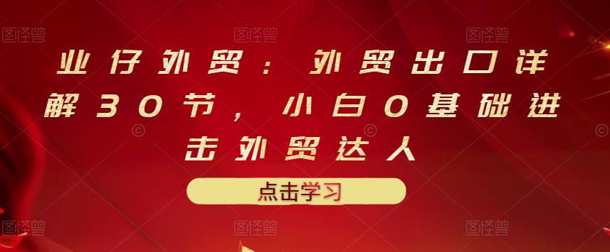 业仔外贸：外贸出口详解30节，小白0基础进击外贸达人 价值666元-飞鱼网创