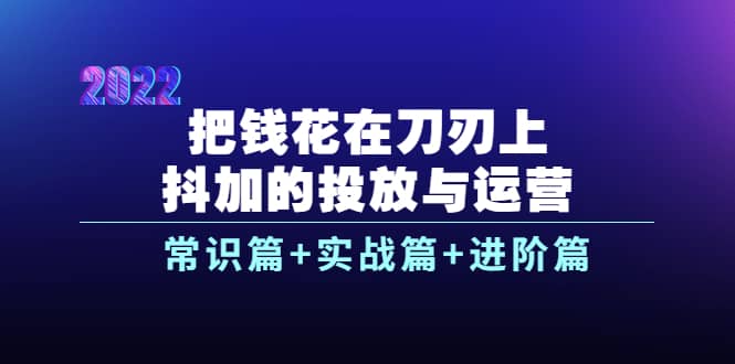 把钱花在刀刃上，抖加的投放与运营：常识篇+实战篇+进阶篇（28节课）-飞鱼网创