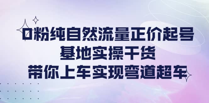 0粉纯自然流量正价起号基地实操干货，带你上车实现弯道超车-飞鱼网创