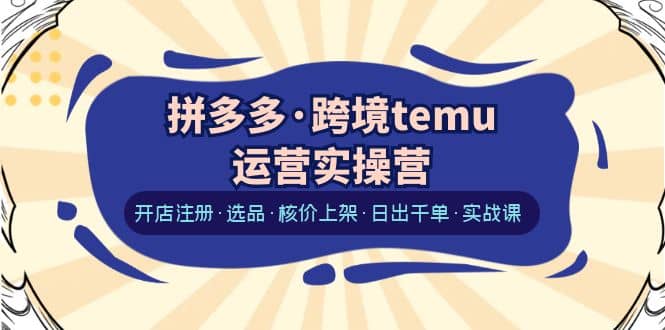 拼多多·跨境temu运营实操营：开店注册·选品·核价上架·日出千单·实战课-飞鱼网创