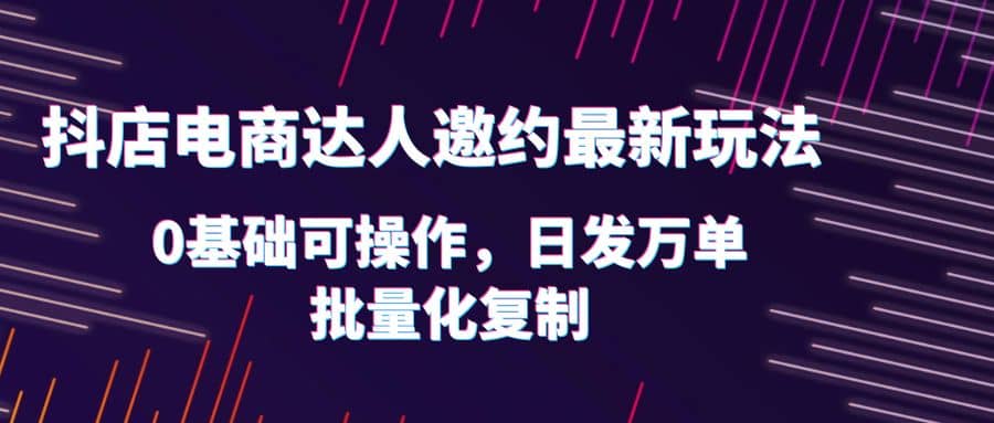 抖店电商达人邀约最新玩法，0基础可操作，日发万单，批量化复制-飞鱼网创