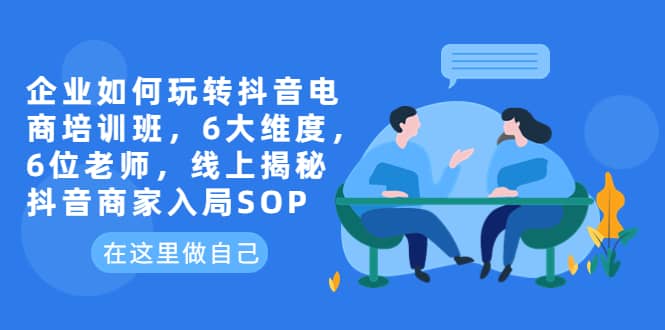 企业如何玩转抖音电商培训班，6大维度，6位老师，线上揭秘抖音商家入局SOP-飞鱼网创