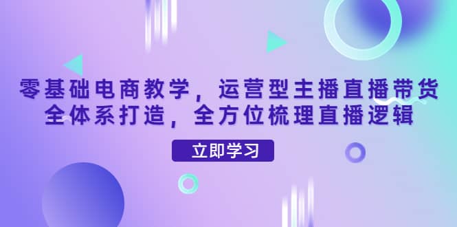 零基础电商教学，运营型主播直播带货全体系打造，全方位梳理直播逻辑-飞鱼网创