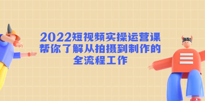 2022短视频实操运营课：帮你了解从拍摄到制作的全流程工作-飞鱼网创