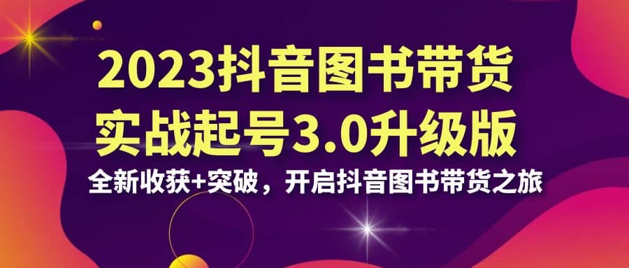 2023抖音 图书带货实战起号3.0升级版：全新收获+突破，开启抖音图书带货之旅-飞鱼网创