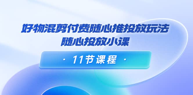 好物混剪付费随心推投放玩法，随心投放小课（11节课程）-飞鱼网创