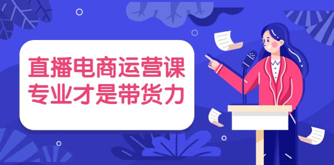 直播电商运营课，专业才是带货力 价值699-飞鱼网创