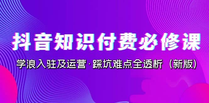 抖音·知识付费·必修课，学浪入驻及运营·踩坑难点全透析（2023新版）-飞鱼网创