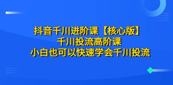 抖音千川进阶课【核心版】 千川投流高阶课 小白也可以快速学会千川投流-飞鱼网创