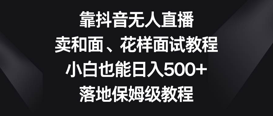 靠抖音无人直播，卖和面、花样面试教程，小白也能日入500+，落地保姆级教程-飞鱼网创