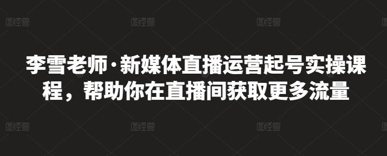 李雪老师·新媒体直播运营起号实操课程，帮助你在直播间获取更多流量-飞鱼网创