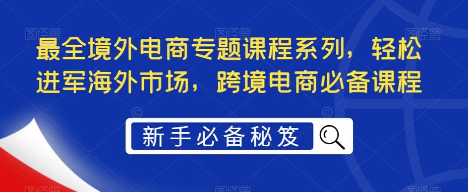 最全境外电商专题课程系列，轻松进军海外市场，跨境电商必备课程-飞鱼网创