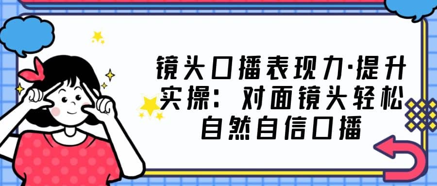 镜头口播表现力·提升实操：对面镜头轻松自然自信口播（23节课）-飞鱼网创