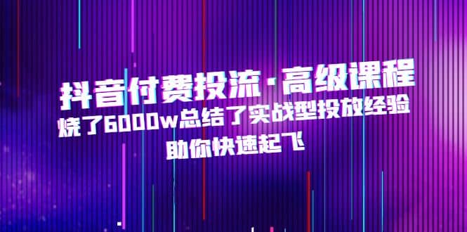 抖音付费投流·高级课程，烧了6000w总结了实战型投放经验，助你快速起飞-飞鱼网创