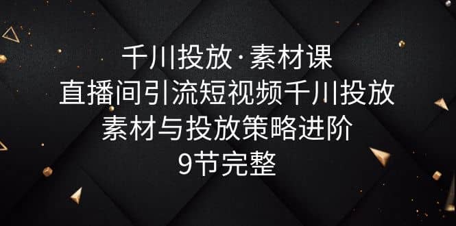 千川投放·素材课：直播间引流短视频千川投放素材与投放策略进阶，9节完整-飞鱼网创