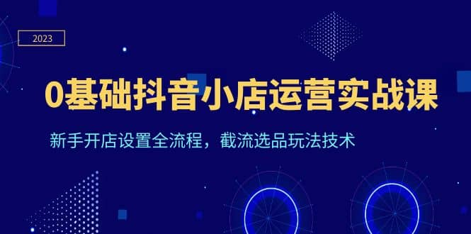 0基础抖音小店运营实战课，新手开店设置全流程，截流选品玩法技术-飞鱼网创