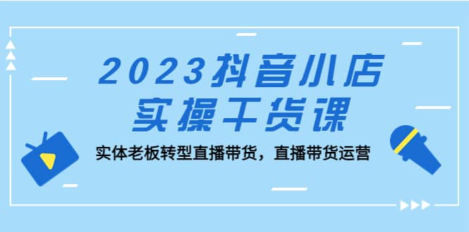 2023抖音小店实操干货课：实体老板转型直播带货，直播带货运营-飞鱼网创