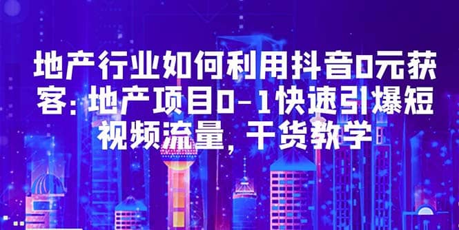 地产行业如何利用抖音0元获客：地产项目0-1快速引爆短视频流量，干货教学-飞鱼网创