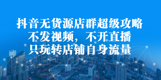 抖音无货源店群超级攻略：不发视频，不开直播，只玩转店铺自身流量-飞鱼网创