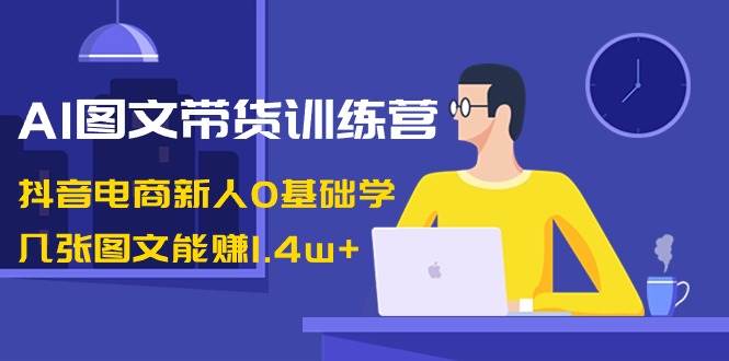 AI图文带货训练营：抖音电商新人0基础学，几张图文能赚1.4w+-飞鱼网创