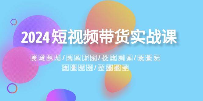 2024短视频带货实战课：赛道规划·选品方法·投流测品·放量玩法·流量规划-飞鱼网创